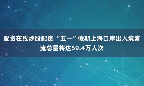 配资在线炒股配资 “五一”假期上海口岸出入境客流总量将达59.4万人次