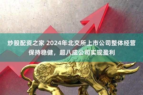 炒股配资之家 2024年北交所上市公司整体经营保持稳健，超八成公司实现盈利