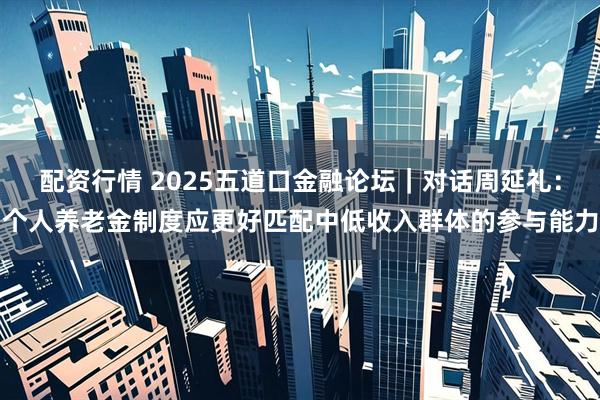 配资行情 2025五道口金融论坛｜对话周延礼：个人养老金制度应更好匹配中低收入群体的参与能力