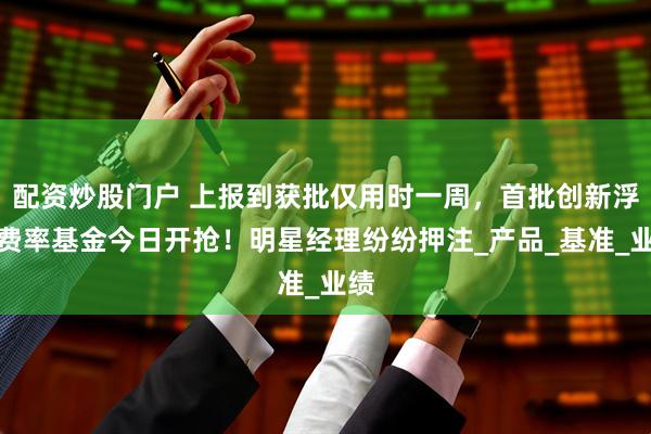 配资炒股门户 上报到获批仅用时一周，首批创新浮动费率基金今日开抢！明星经理纷纷押注_产品_基准_业绩