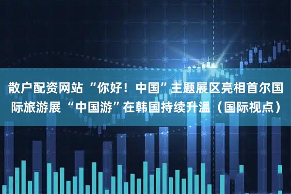 散户配资网站 “你好！中国”主题展区亮相首尔国际旅游展 “中国游”在韩国持续升温（国际视点）