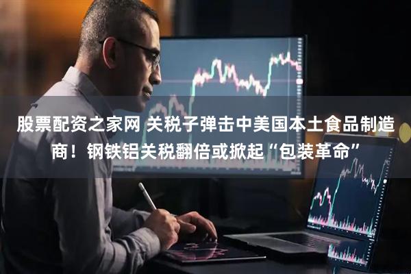 股票配资之家网 关税子弹击中美国本土食品制造商！钢铁铝关税翻倍或掀起“包装革命”