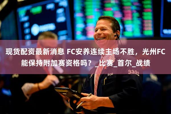 现货配资最新消息 FC安养连续主场不胜，光州FC能保持附加赛资格吗？_比赛_首尔_战绩