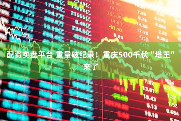 配资实盘平台 重量破纪录！重庆500千伏“塔王”来了