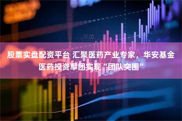 股票实盘配资平台 汇聚医药产业专家，华安基金医药投资军团实现“团队突围”