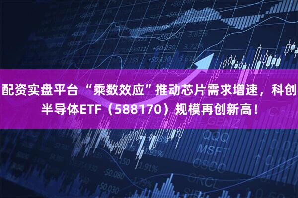 配资实盘平台 “乘数效应”推动芯片需求增速，科创半导体ETF（588170）规模再创新高！