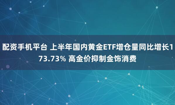 配资手机平台 上半年国内黄金ETF增仓量同比增长173.73% 高金价抑制金饰消费