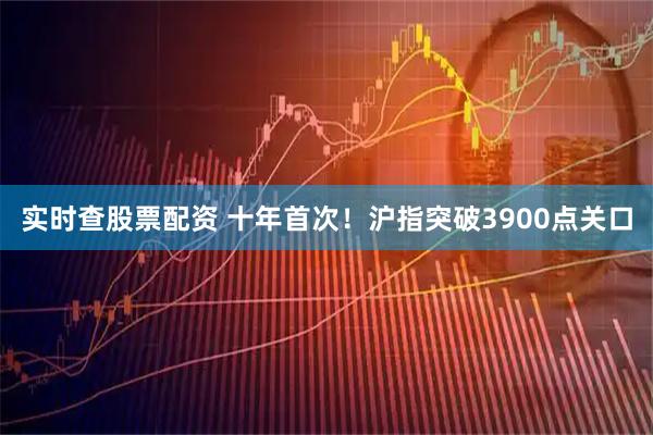 实时查股票配资 十年首次！沪指突破3900点关口