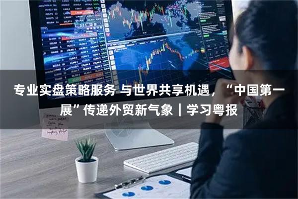 专业实盘策略服务 与世界共享机遇，“中国第一展”传递外贸新气象｜学习粤报